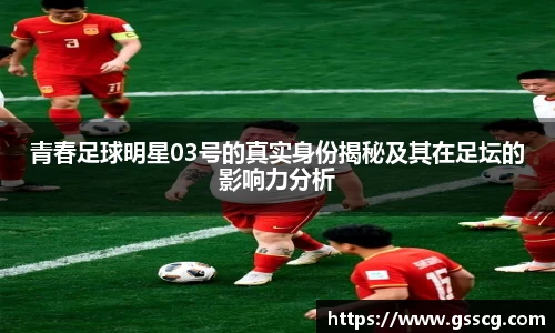 青春足球明星03号的真实身份揭秘及其在足坛的影响力分析